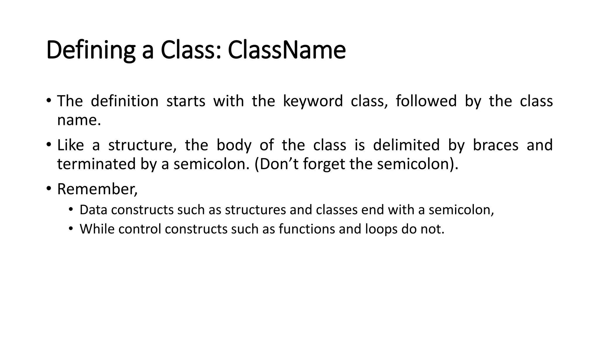 Defining a Class: ClassName
• The definition starts with the keyword class, followed by the class
name.
• Like a structure, the body of the class is delimited by braces and
terminated by a semicolon. (Don’t forget the semicolon).
• Remember,
• Data constructs such as structures and classes end with a semicolon,
• While control constructs such as functions and loops do not.
 