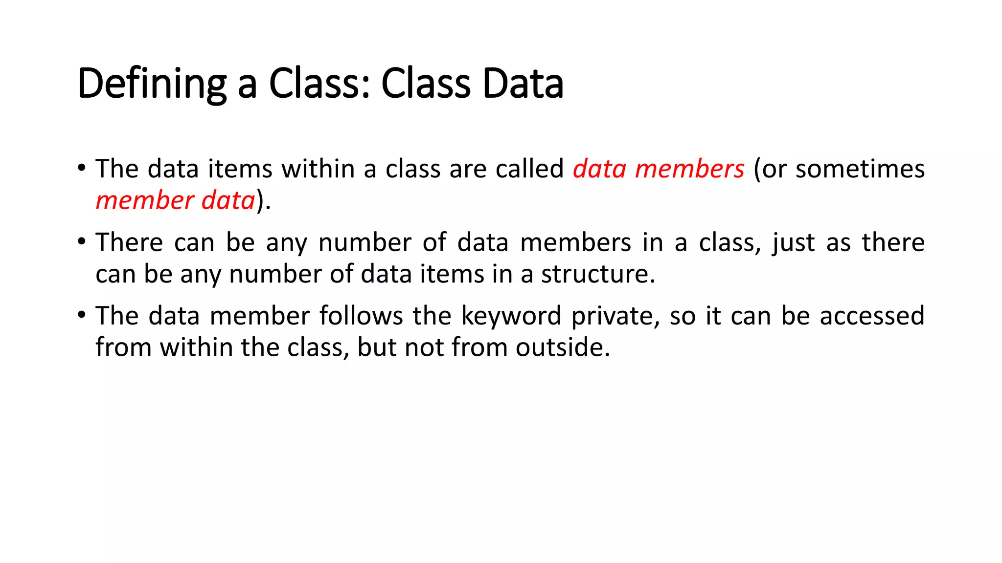 Defining a Class: Class Data
• The data items within a class are called data members (or sometimes
member data).
• There can be any number of data members in a class, just as there
can be any number of data items in a structure.
• The data member follows the keyword private, so it can be accessed
from within the class, but not from outside.
 