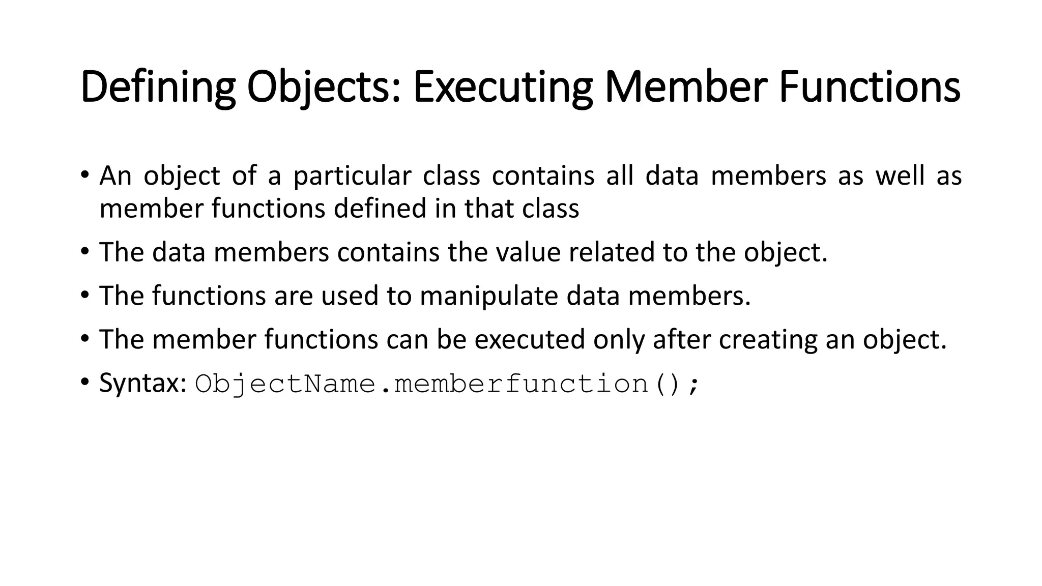 Defining Objects: Executing Member Functions
• An object of a particular class contains all data members as well as
member functions defined in that class
• The data members contains the value related to the object.
• The functions are used to manipulate data members.
• The member functions can be executed only after creating an object.
• Syntax: ObjectName.memberfunction();
 