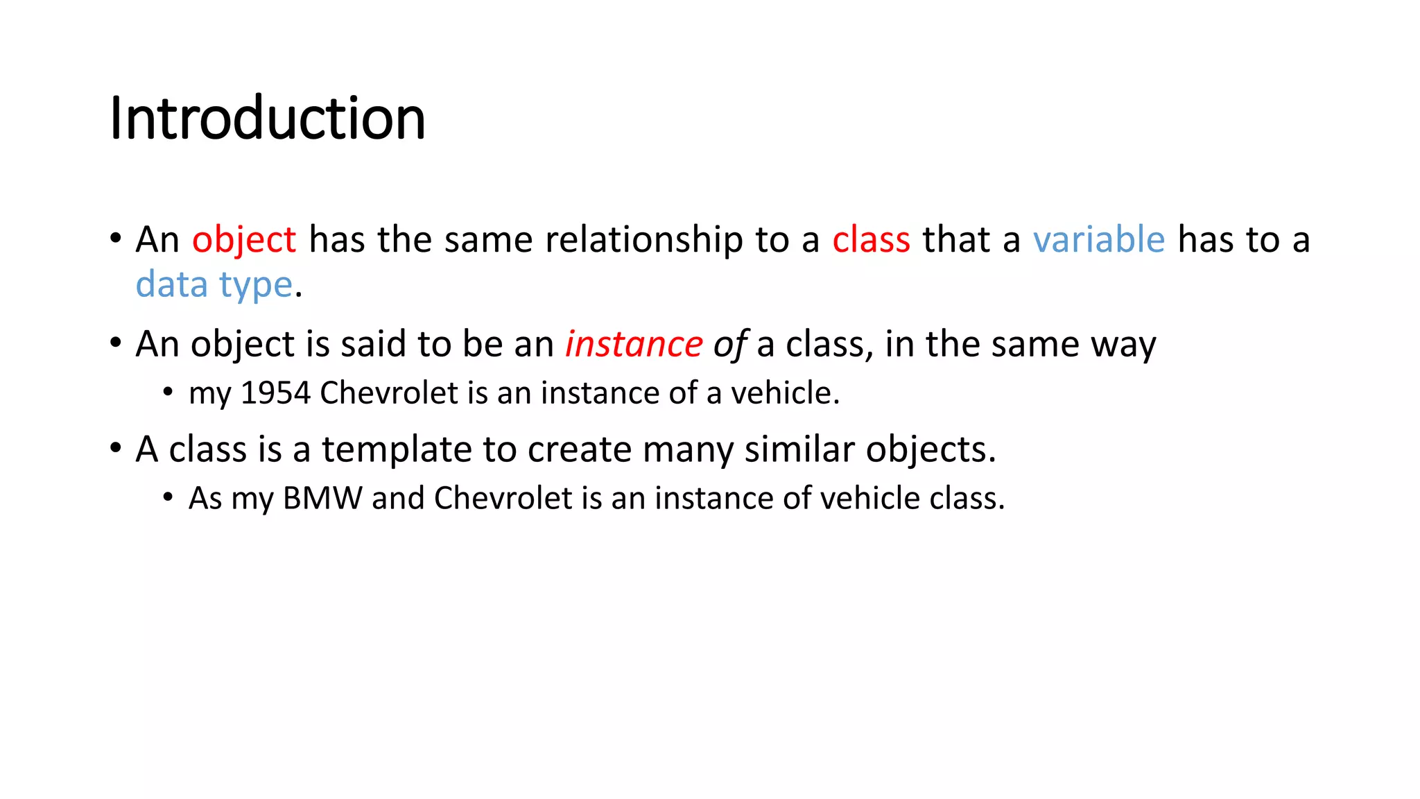 Introduction
• An object has the same relationship to a class that a variable has to a
data type.
• An object is said to be an instance of a class, in the same way
• my 1954 Chevrolet is an instance of a vehicle.
• A class is a template to create many similar objects.
• As my BMW and Chevrolet is an instance of vehicle class.
 