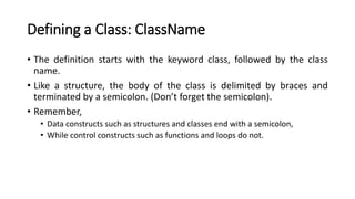 Defining a Class: ClassName
• The definition starts with the keyword class, followed by the class
name.
• Like a structure, the body of the class is delimited by braces and
terminated by a semicolon. (Don’t forget the semicolon).
• Remember,
• Data constructs such as structures and classes end with a semicolon,
• While control constructs such as functions and loops do not.
 