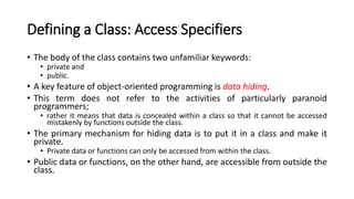 Defining a Class: Access Specifiers
• The body of the class contains two unfamiliar keywords:
• private and
• public.
• A key feature of object-oriented programming is data hiding.
• This term does not refer to the activities of particularly paranoid
programmers;
• rather it means that data is concealed within a class so that it cannot be accessed
mistakenly by functions outside the class.
• The primary mechanism for hiding data is to put it in a class and make it
private.
• Private data or functions can only be accessed from within the class.
• Public data or functions, on the other hand, are accessible from outside the
class.
 