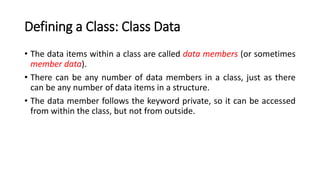 Defining a Class: Class Data
• The data items within a class are called data members (or sometimes
member data).
• There can be any number of data members in a class, just as there
can be any number of data items in a structure.
• The data member follows the keyword private, so it can be accessed
from within the class, but not from outside.
 