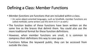 Defining a Class: Member Functions
• Member functions are functions that are included within a class.
• (In some object-oriented languages, such as Smalltalk, member functions are
called methods; some writers use this term in C++ as well.)
• The function bodies of these functions have been written on the
same line as the braces that delimit them. You could also use the
more traditional format for these function definitions.
• However, when member functions are small, it is common to
compress their definitions this way to save space.
• Functions follow the keyword public, they can be accessed from
outside the class.
 