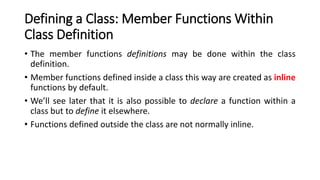 Defining a Class: Member Functions Within
Class Definition
• The member functions definitions may be done within the class
definition.
• Member functions defined inside a class this way are created as inline
functions by default.
• We’ll see later that it is also possible to declare a function within a
class but to define it elsewhere.
• Functions defined outside the class are not normally inline.
 