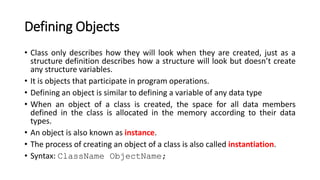 Defining Objects
• Class only describes how they will look when they are created, just as a
structure definition describes how a structure will look but doesn’t create
any structure variables.
• It is objects that participate in program operations.
• Defining an object is similar to defining a variable of any data type
• When an object of a class is created, the space for all data members
defined in the class is allocated in the memory according to their data
types.
• An object is also known as instance.
• The process of creating an object of a class is also called instantiation.
• Syntax: ClassName ObjectName;
 