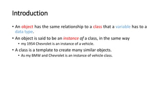 Introduction
• An object has the same relationship to a class that a variable has to a
data type.
• An object is said to be an instance of a class, in the same way
• my 1954 Chevrolet is an instance of a vehicle.
• A class is a template to create many similar objects.
• As my BMW and Chevrolet is an instance of vehicle class.
 