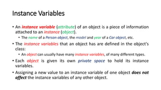 Instance Variables
• An instance variable (attribute) of an object is a piece of information
attached to an instance (object).
• The name of a Person object, the model and year of a Car object, etc.
• The instance variables that an object has are defined in the object's
class:
• An object can usually have many instance variables, of many different types.
• Each object is given its own private space to hold its instance
variables.
• Assigning a new value to an instance variable of one object does not
affect the instance variables of any other object.
 
