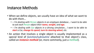 Instance Methods
• When we define objects, we usually have an idea of what we want to
do with them...
• – I'm dealing with Person objects in an employee database... I want to be able
to ask each Person object their name, weight, and age.
• – I'm dealing with Car objects in a driving simulation... I want to be able to
start a Car, change its speed, turn its steering wheel, etc.
• An action that involves a single object is usually implemented as a
special kind of function/subroutine attached to that object's class,
called an instance method (or, more commonly, just a method).
 