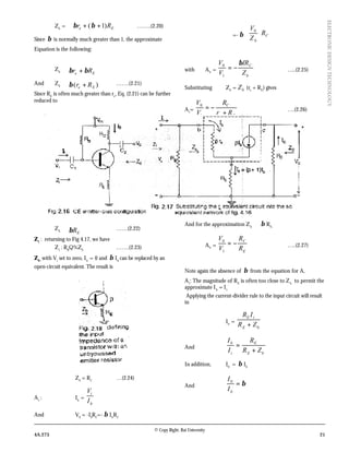 © Copy Right: Rai University
4A.273 21
ELECTRONICDESIGNTECHNOLOGY
Zb
= Ee Rr )1( ++ ββ ……..(2.20)
Since β is normally much greater than 1, the approximate
Equation is the following:
Zb ≅ Ee Rr ββ +
And Zb ≅ )( Ee Rr +β …….(2.21)
Since RE
is often much greater than re
, Eq. (2.21) can be further
reduced to
Zb ≅ ERβ ……(2.22)
Z1
: returning to Fig 4.17, we have
Z1
: RB
Q%Zb
…….(2.23)
Z0 :
with Vi
set to zero, Ib
= 0 and β Ib
can be replaced by an
open-circuit equivalent. The result is
Z0
= RC
…(2.24)
Av
: Ib
=
b
i
I
V
And V0
= -I0
RC
=- β Ib
RC
=- β C
b
R
Z
V





 0
with AV
=
b
C
Z
IR
V
V β
−=
1
0
…..(2.25)
Substituting Zb
= bZ (re
+ RE
) gives
Av
=
Ee
C
Rr
R
V
V
+
−=
1
0
….(2.26)
And for the approximation Zb ≅ β RE,
AV
=
E
C
R
R
V
V
−=
1
0
…..(2.27)
Note again the absence of β from the equation for A,
A1
: The magnitude of RE
is often too close to Zb
to permit the
approximate Ib
= Ii.
Applying the current-divider rule to the input circuit will result
in
Ib
=
0
ZR
IR
E
iE
+
And =
i
b
I
I
bE
E
ZR
R
+
In addition, I0
= β Ib
And β=
b
I
I0
 