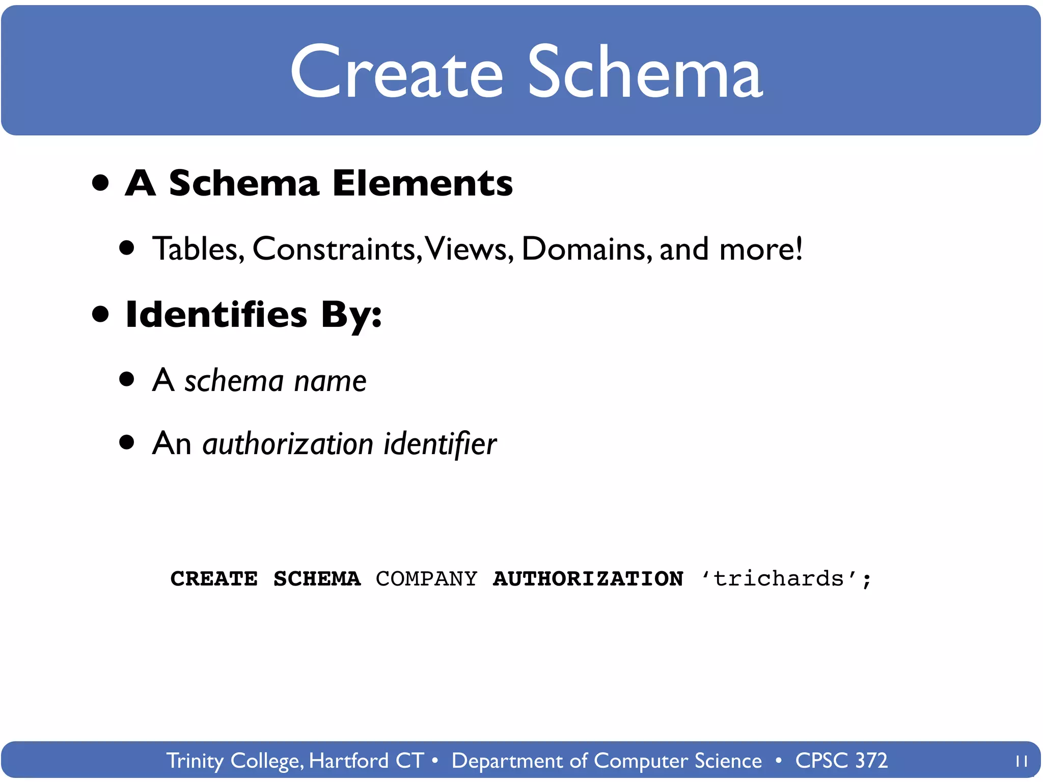 Create Schema
• A Schema Elements
 • Tables, Constraints,Views, Domains, and more!
• Identiﬁes By:
 • A schema name
 • An authorization identiﬁer

    CREATE SCHEMA COMPANY AUTHORIZATION ‘trichards’;




    Trinity College, Hartford CT • Department of Computer Science • CPSC 372   11
 