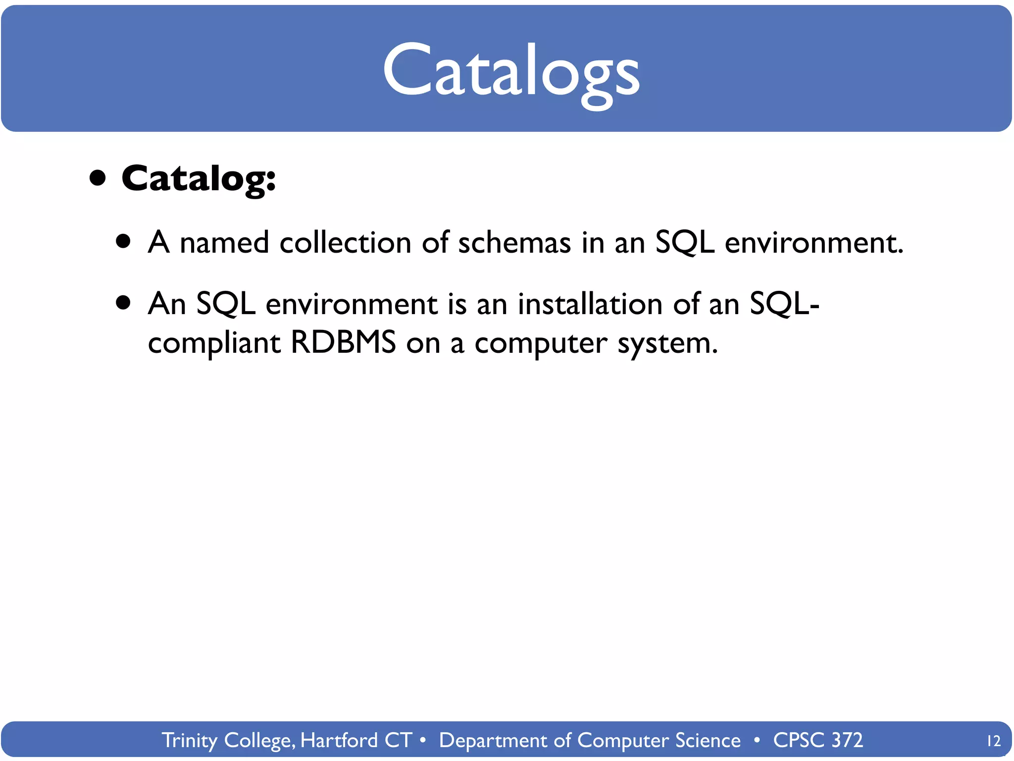 Catalogs
• Catalog:
 • A named collection of schemas in an SQL environment.
 • An SQL environment is an installation of an SQL-
   compliant RDBMS on a computer system.




    Trinity College, Hartford CT • Department of Computer Science • CPSC 372   12
 