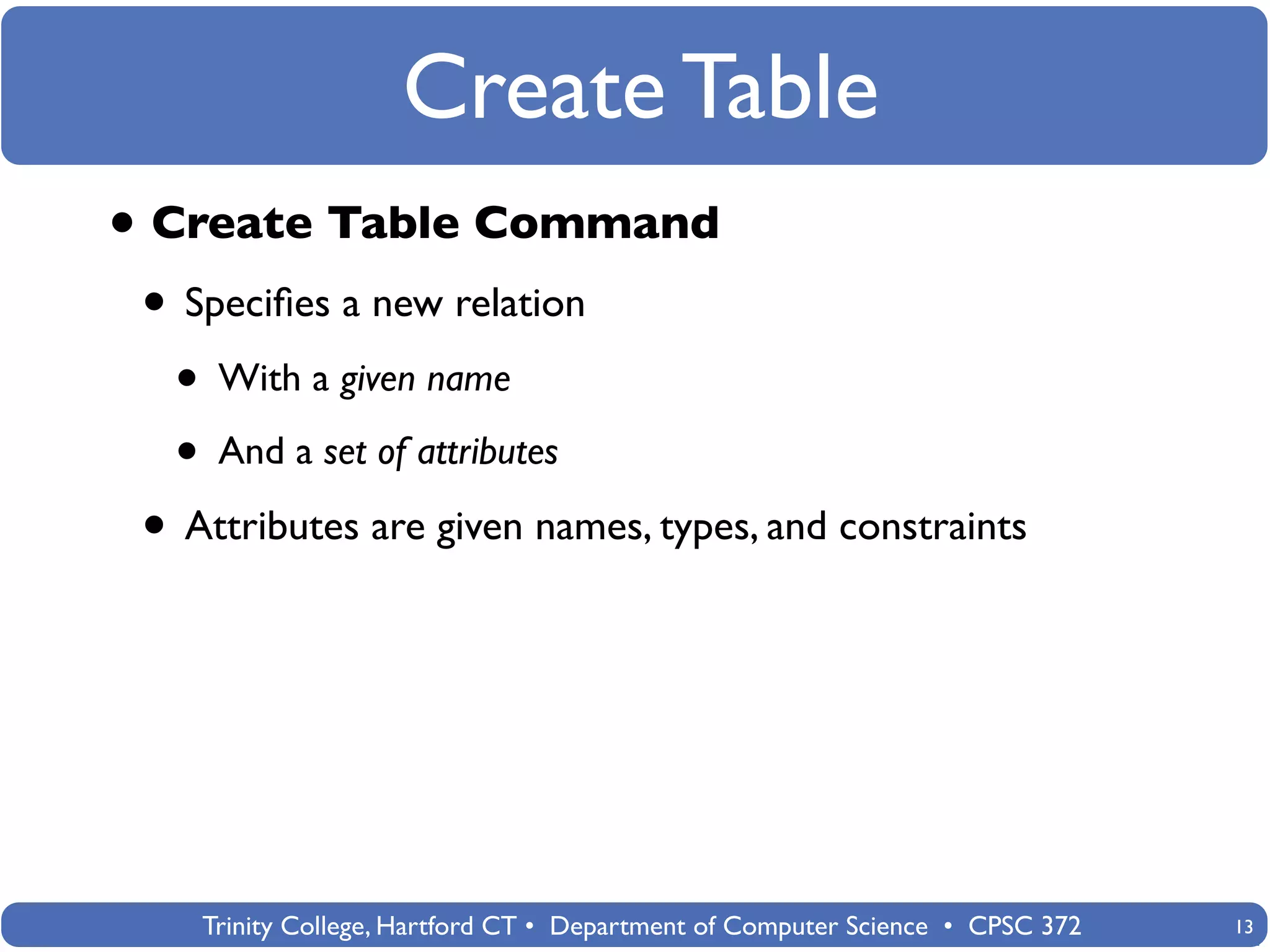 Create Table
• Create Table Command
 • Speciﬁes a new relation
  • With a given name
  • And a set of attributes
 • Attributes are given names, types, and constraints




    Trinity College, Hartford CT • Department of Computer Science • CPSC 372   13
 