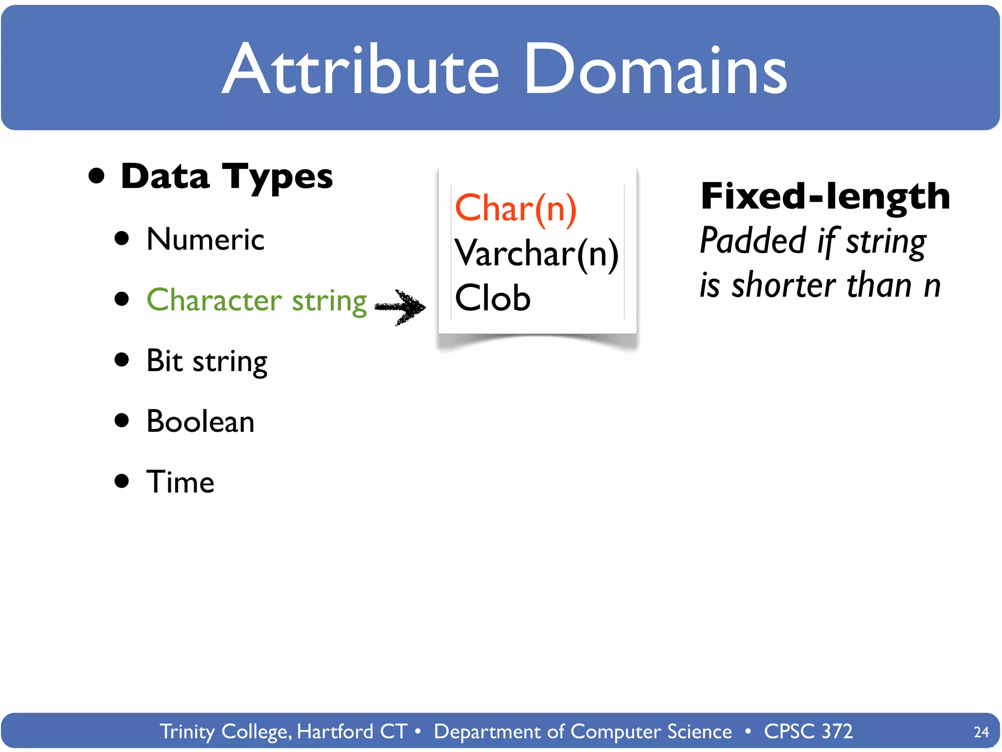 Attribute Domains
• Data Types                      Char(n)                   Fixed-length
 • Numeric                        Varchar(n)                Padded if string
                                                            is shorter than n
 • Character string               Clob
 • Bit string
 • Boolean
 • Time



    Trinity College, Hartford CT • Department of Computer Science • CPSC 372    24
 