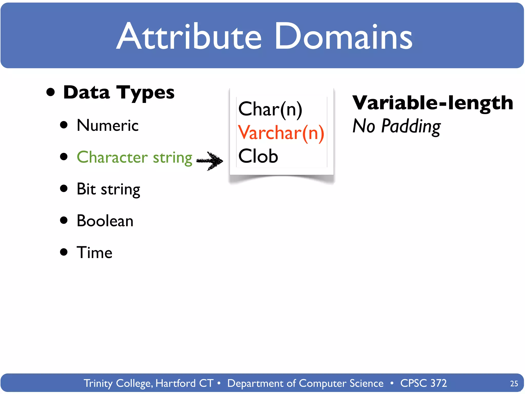 Attribute Domains
• Data Types                      Char(n)                Variable-length
 • Numeric                        Varchar(n)             No Padding
 • Character string               Clob
 • Bit string
 • Boolean
 • Time



    Trinity College, Hartford CT • Department of Computer Science • CPSC 372   25
 