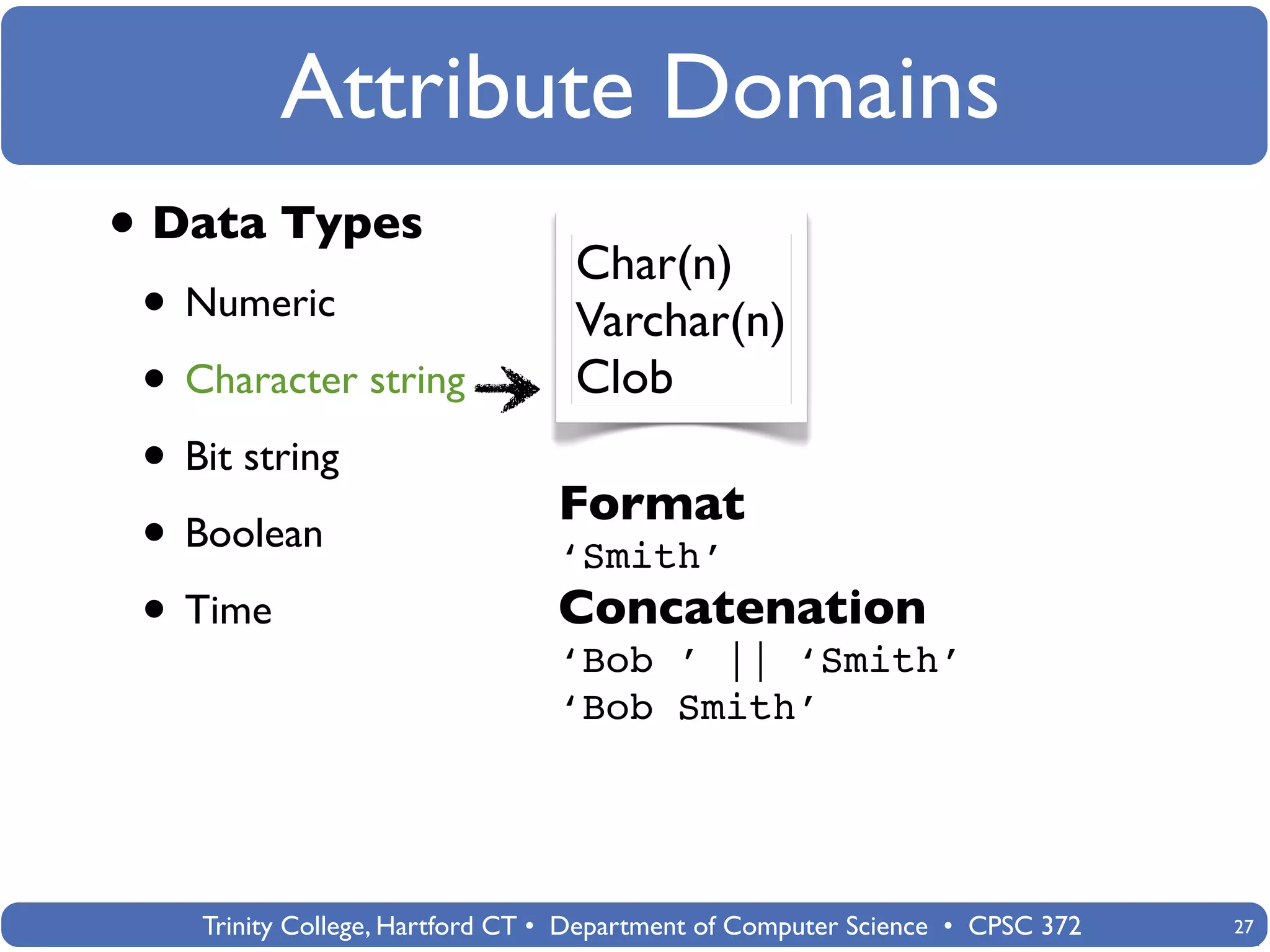 Attribute Domains
• Data Types                      Char(n)
 • Numeric                        Varchar(n)
 • Character string               Clob
 • Bit string
                                 Format
 • Boolean                       ‘Smith’
 • Time                          Concatenation
                                 ‘Bob ’ || ‘Smith’
                                 ‘Bob Smith’




    Trinity College, Hartford CT • Department of Computer Science • CPSC 372   27
 