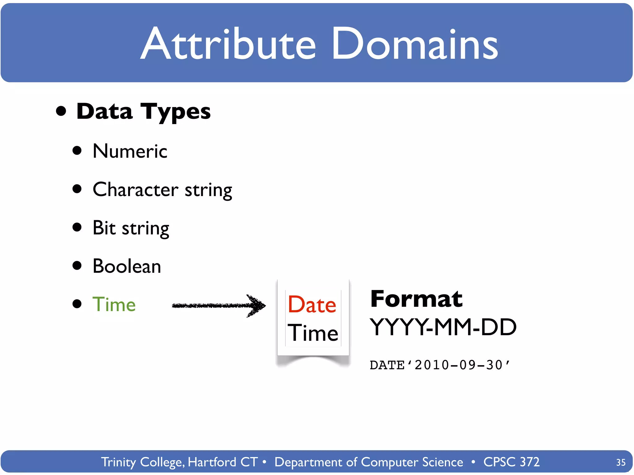 Attribute Domains
• Data Types
 • Numeric
 • Character string
 • Bit string
 • Boolean
 • Time                           Date          Format
                                  Time          YYYY-MM-DD
                                                DATE‘2010-09-30’




    Trinity College, Hartford CT • Department of Computer Science • CPSC 372   35
 