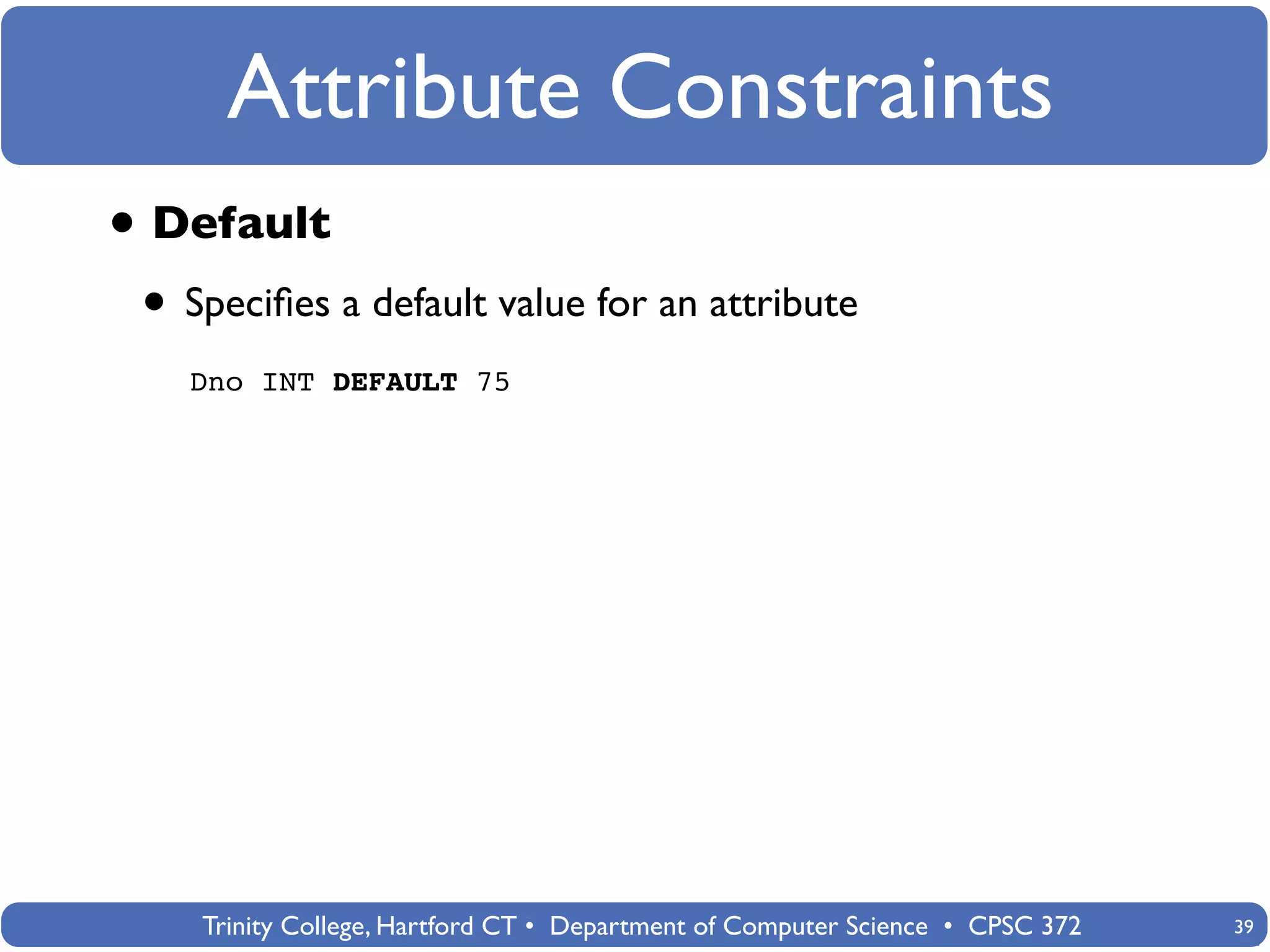 Attribute Constraints
• Default
 • Speciﬁes a default value for an attribute
   Dno INT DEFAULT 75




    Trinity College, Hartford CT • Department of Computer Science • CPSC 372   39
 