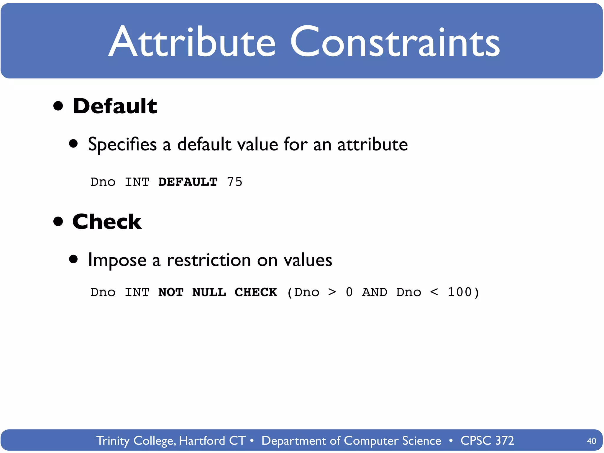 Attribute Constraints
• Default
 • Speciﬁes a default value for an attribute
   Dno INT DEFAULT 75


• Check
 • Impose a restriction on values
   Dno INT NOT NULL CHECK (Dno > 0 AND Dno < 100)




    Trinity College, Hartford CT • Department of Computer Science • CPSC 372   40
 