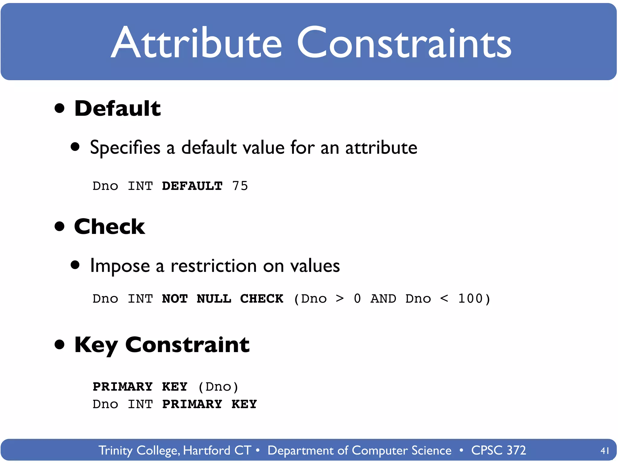 Attribute Constraints
• Default
 • Speciﬁes a default value for an attribute
   Dno INT DEFAULT 75


• Check
 • Impose a restriction on values
   Dno INT NOT NULL CHECK (Dno > 0 AND Dno < 100)


• Key Constraint
   PRIMARY KEY (Dno)
   Dno INT PRIMARY KEY


    Trinity College, Hartford CT • Department of Computer Science • CPSC 372   41
 