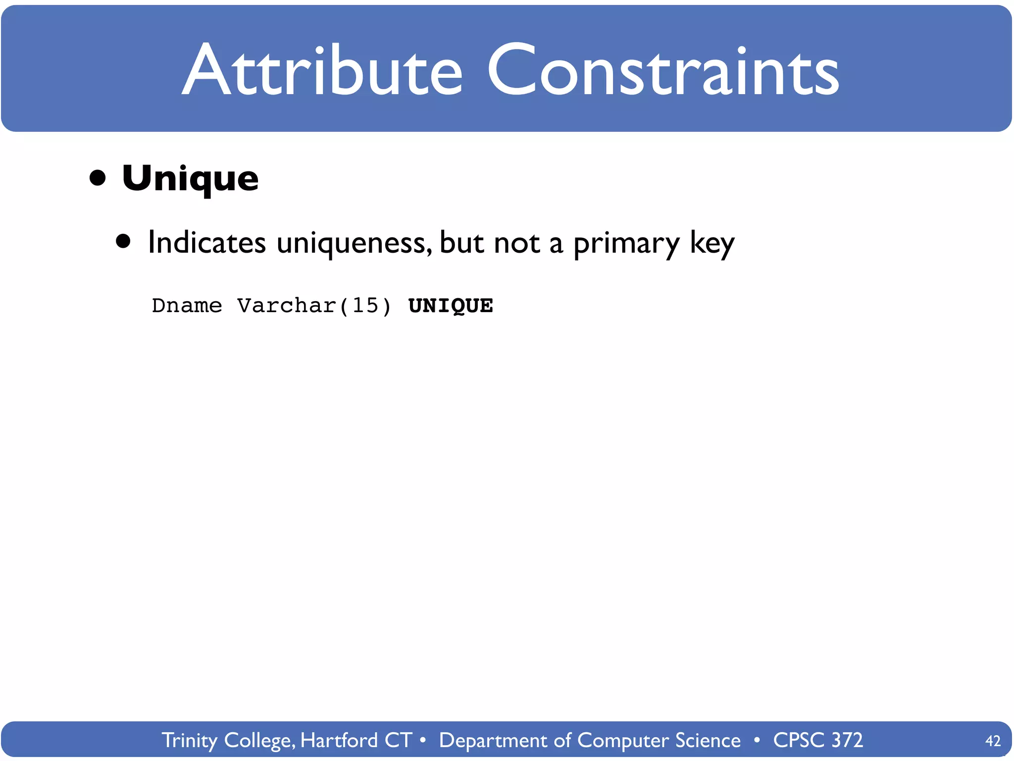 Attribute Constraints
• Unique
 • Indicates uniqueness, but not a primary key
   Dname Varchar(15) UNIQUE




    Trinity College, Hartford CT • Department of Computer Science • CPSC 372   42
 