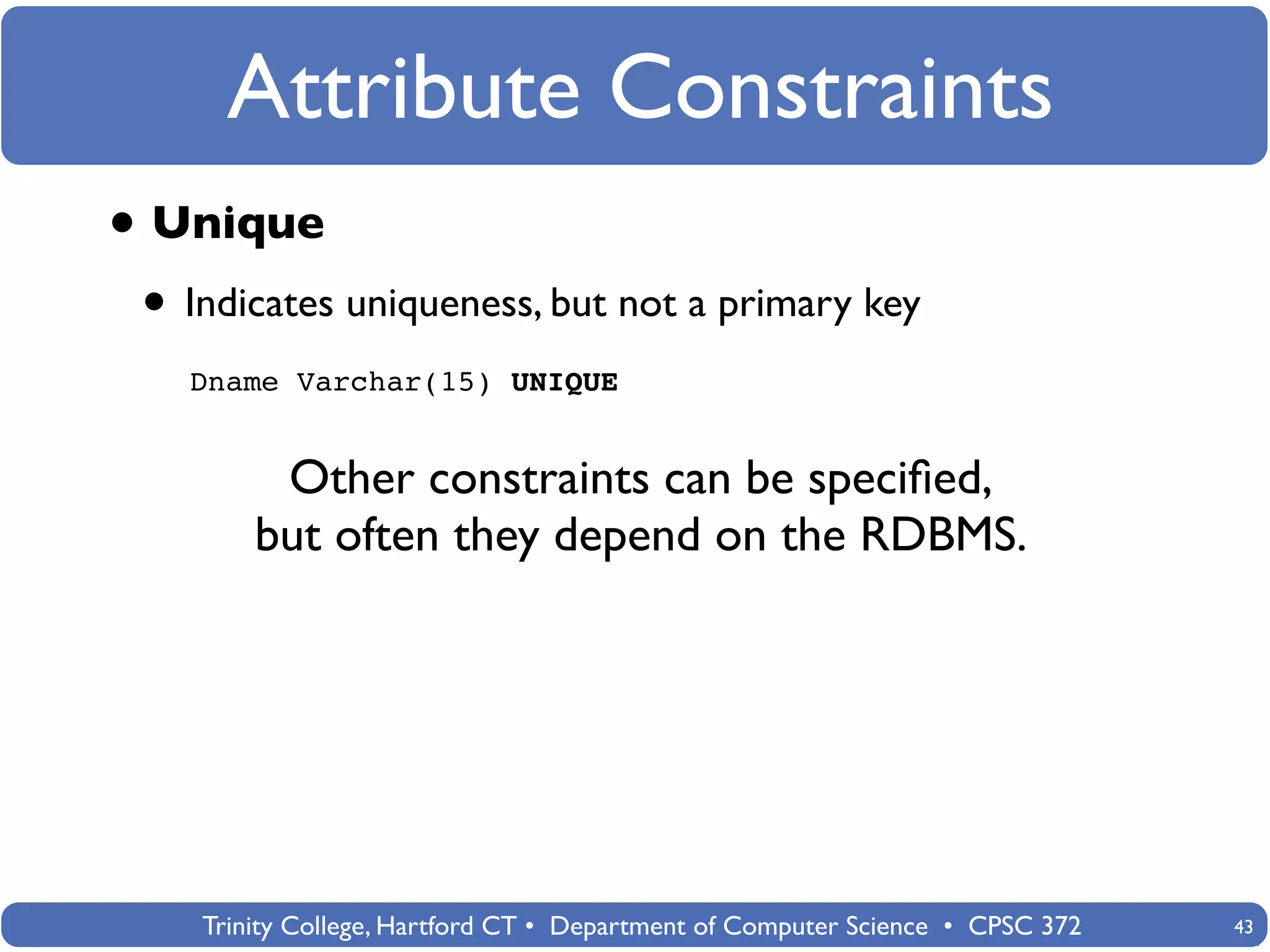 Attribute Constraints
• Unique
 • Indicates uniqueness, but not a primary key
   Dname Varchar(15) UNIQUE


         Other constraints can be speciﬁed,
        but often they depend on the RDBMS.




    Trinity College, Hartford CT • Department of Computer Science • CPSC 372   43
 