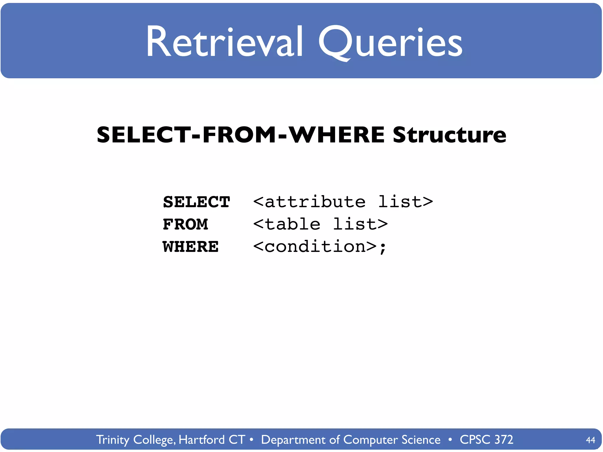Retrieval Queries
SELECT-FROM-WHERE Structure

           SELECT          <attribute list>
           FROM            <table list>
           WHERE           <condition>;




Trinity College, Hartford CT • Department of Computer Science • CPSC 372   44
 