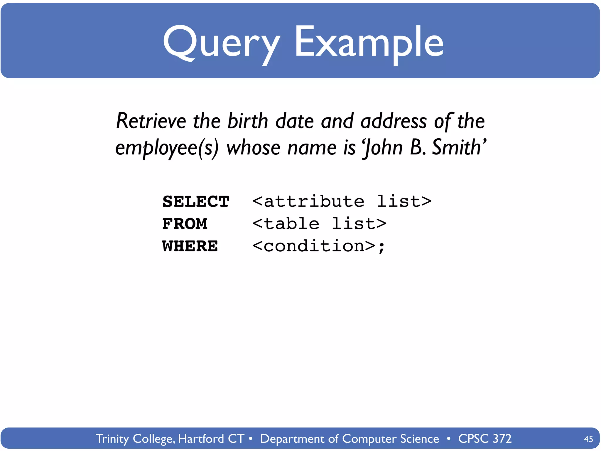 Query Example
   Retrieve the birth date and address of the
   employee(s) whose name is ‘John B. Smith’

           SELECT          <attribute list>
           FROM            <table list>
           WHERE           <condition>;




Trinity College, Hartford CT • Department of Computer Science • CPSC 372   45
 