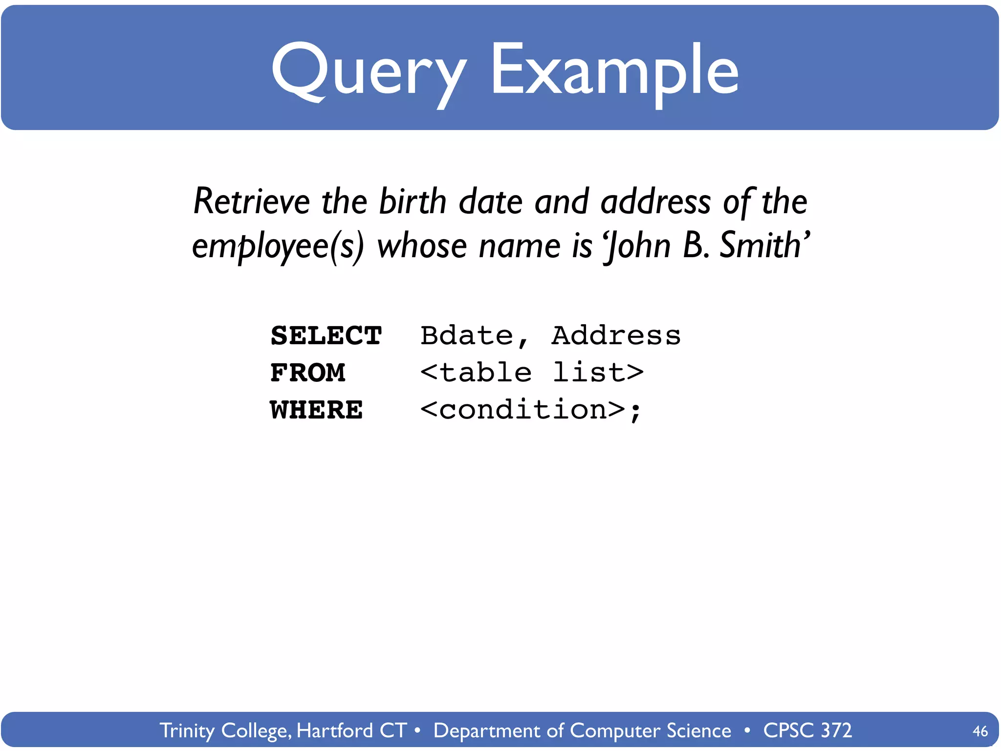Query Example
   Retrieve the birth date and address of the
   employee(s) whose name is ‘John B. Smith’

           SELECT          Bdate, Address
           FROM            <table list>
           WHERE           <condition>;




Trinity College, Hartford CT • Department of Computer Science • CPSC 372   46
 