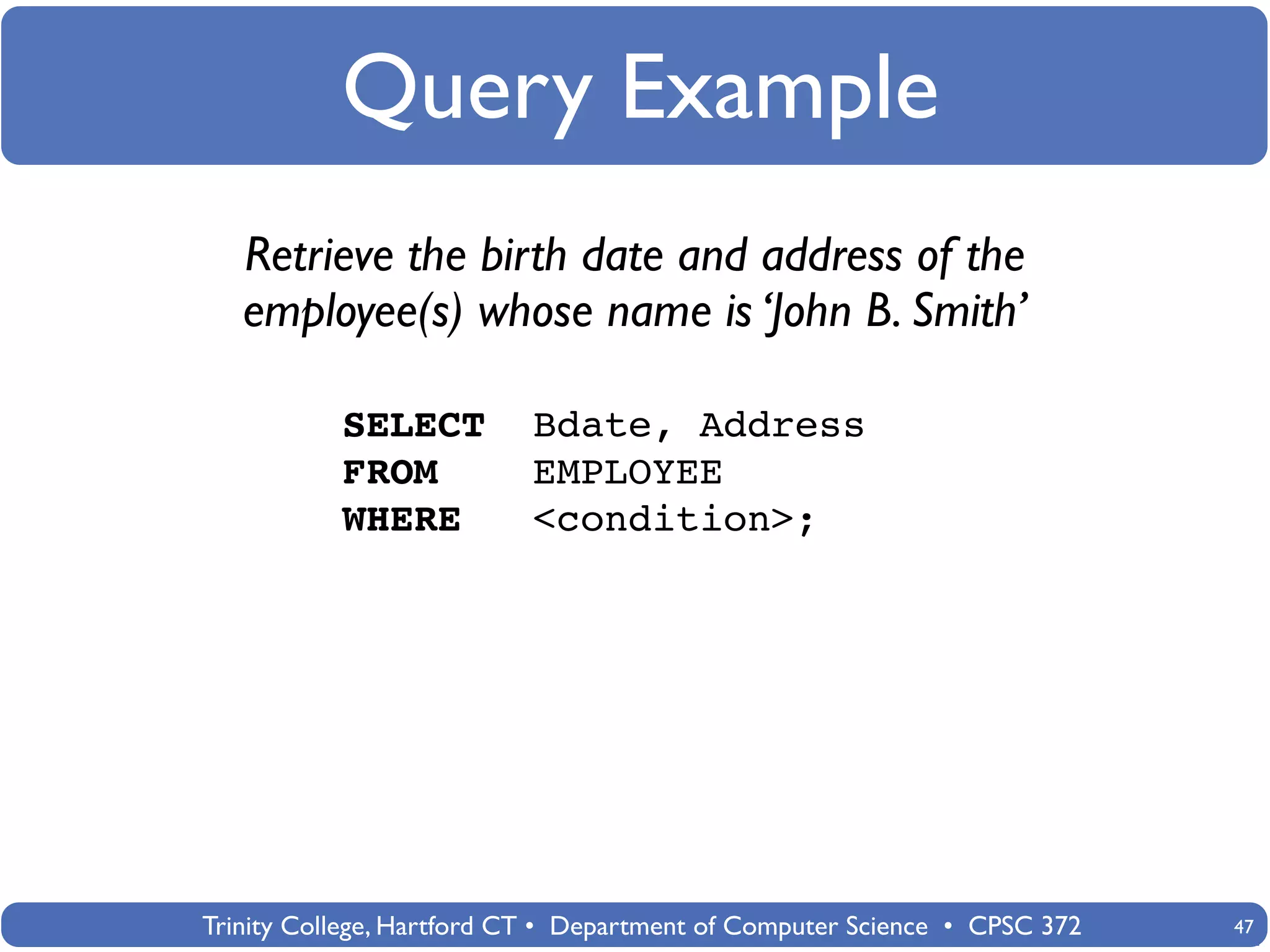 Query Example
   Retrieve the birth date and address of the
   employee(s) whose name is ‘John B. Smith’

           SELECT          Bdate, Address
           FROM            EMPLOYEE
           WHERE           <condition>;




Trinity College, Hartford CT • Department of Computer Science • CPSC 372   47
 