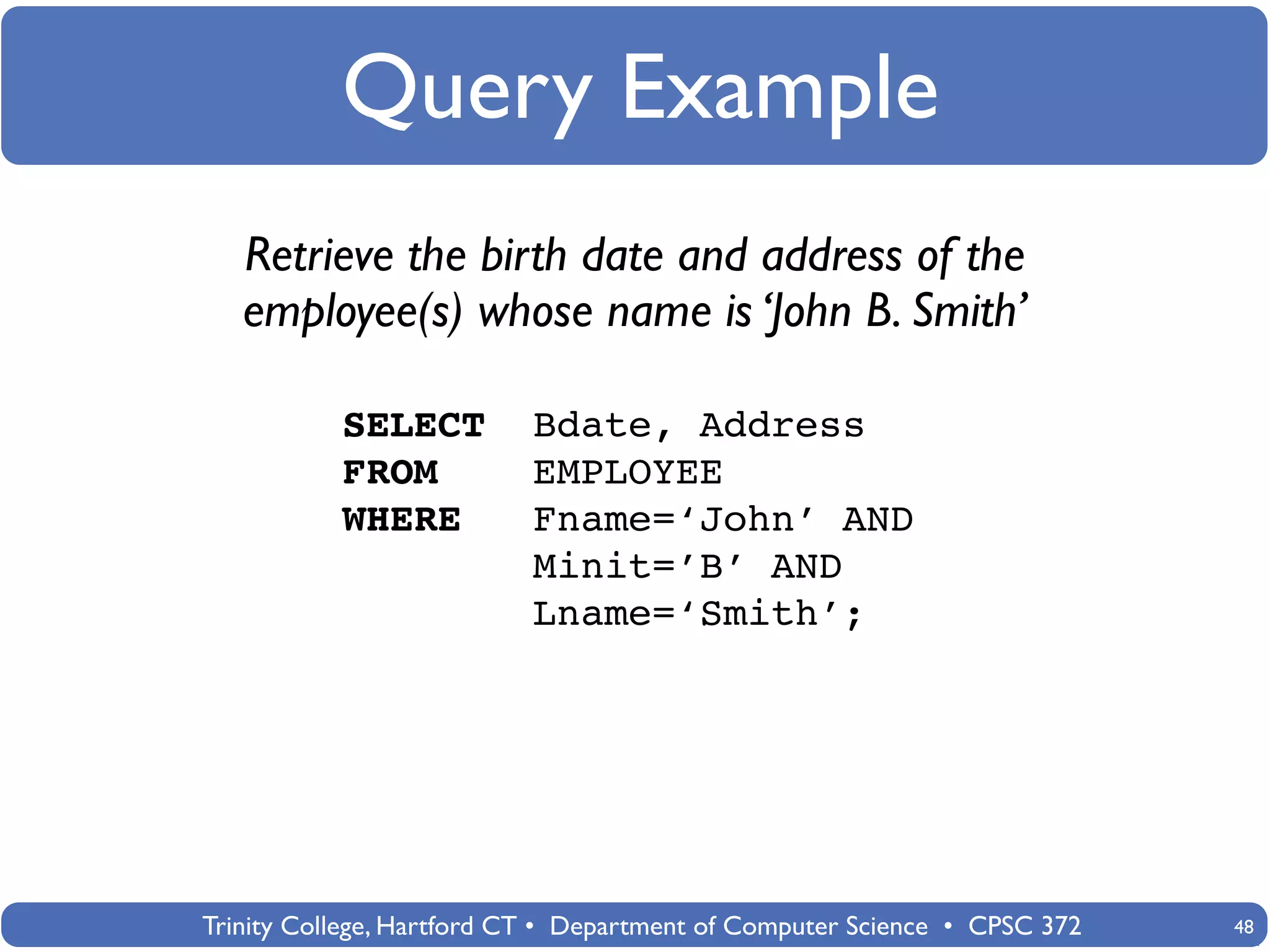 Query Example
   Retrieve the birth date and address of the
   employee(s) whose name is ‘John B. Smith’

           SELECT          Bdate, Address
           FROM            EMPLOYEE
           WHERE           Fname=‘John’ AND
                           Minit=’B’ AND
                           Lname=‘Smith’;




Trinity College, Hartford CT • Department of Computer Science • CPSC 372   48
 