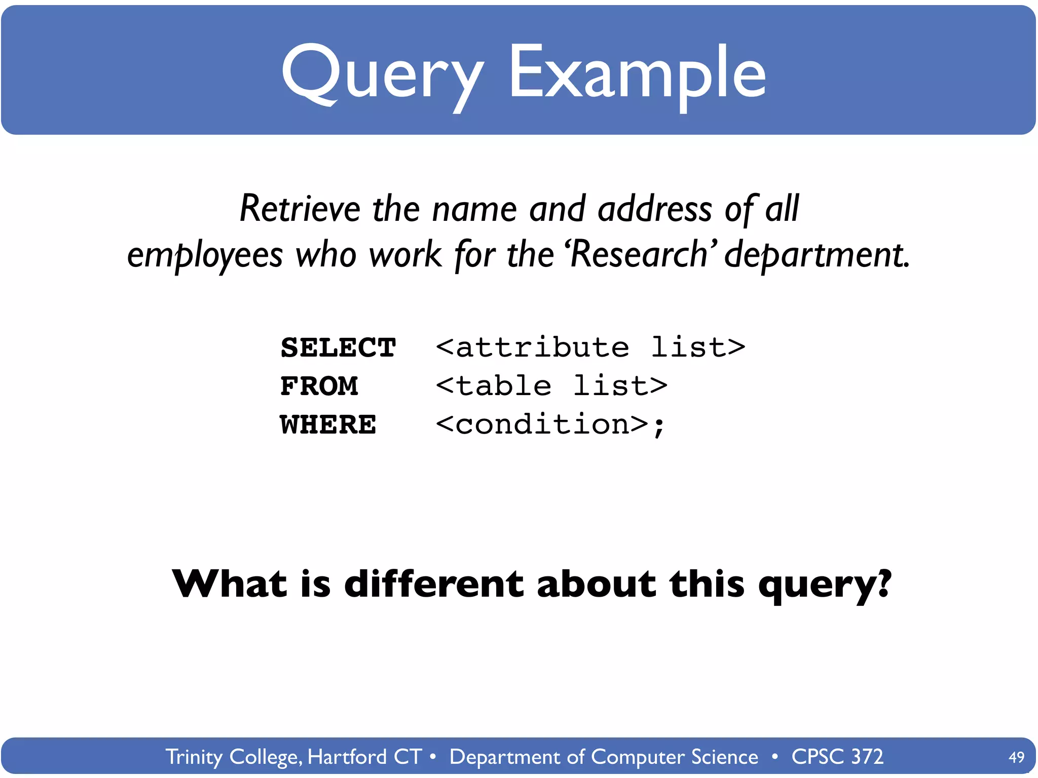 Query Example
      Retrieve the name and address of all
employees who work for the ‘Research’ department.

             SELECT          <attribute list>
             FROM            <table list>
             WHERE           <condition>;




  What is different about this query?



  Trinity College, Hartford CT • Department of Computer Science • CPSC 372   49
 