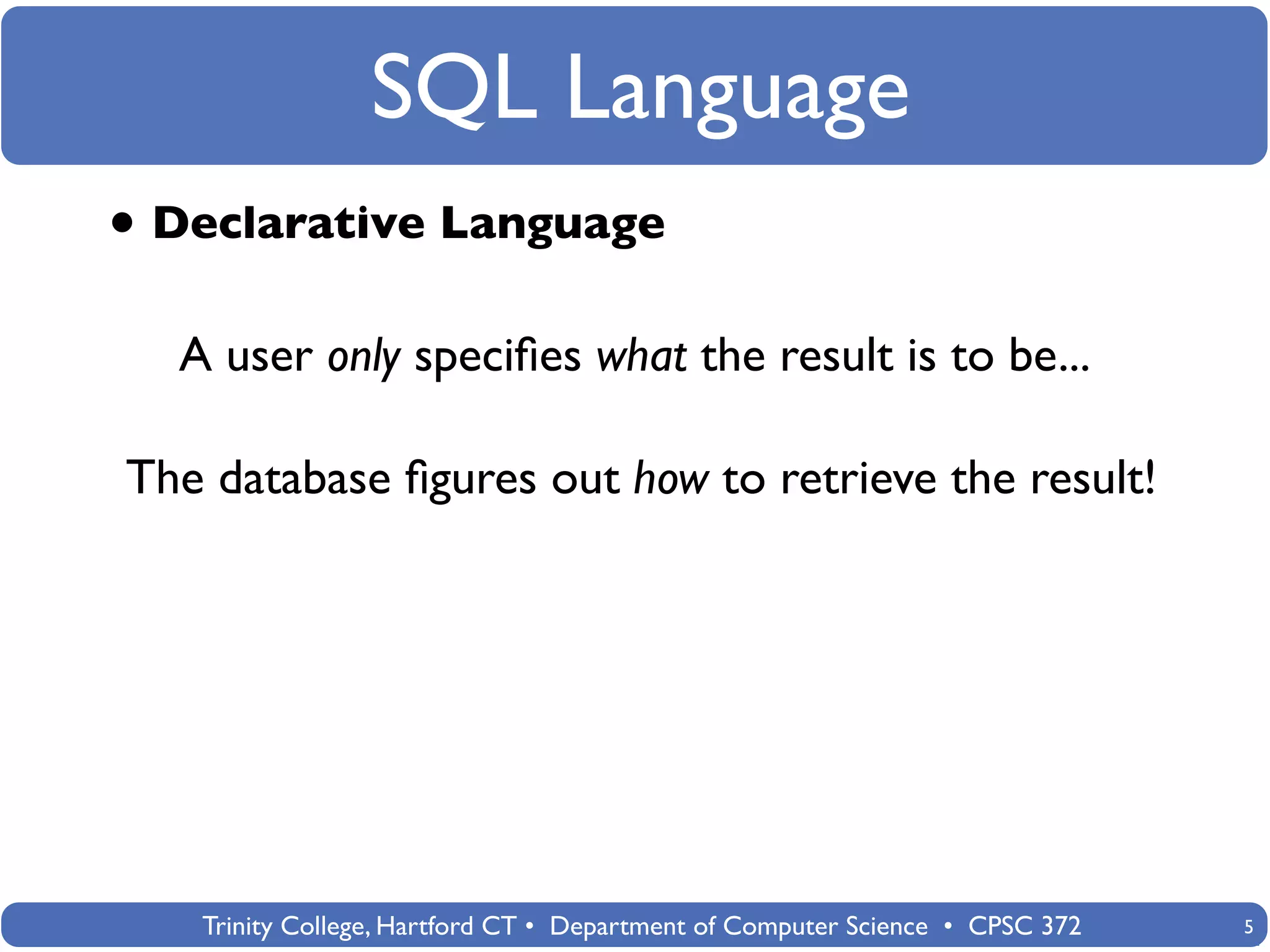 SQL Language
• Declarative Language
  A user only speciﬁes what the result is to be...

The database ﬁgures out how to retrieve the result!




   Trinity College, Hartford CT • Department of Computer Science • CPSC 372   5
 