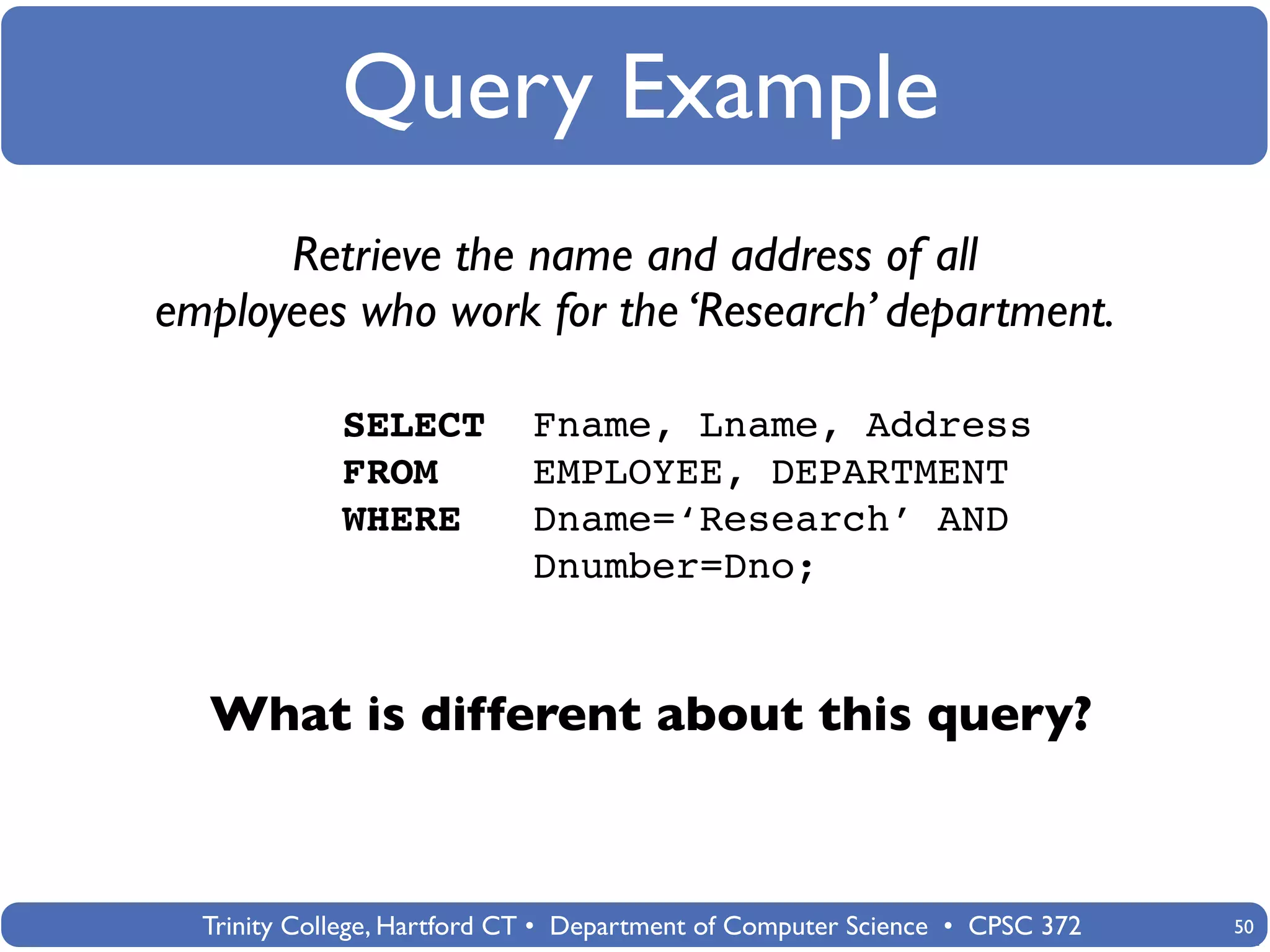 Query Example
      Retrieve the name and address of all
employees who work for the ‘Research’ department.

             SELECT          Fname, Lname, Address
             FROM            EMPLOYEE, DEPARTMENT
             WHERE           Dname=‘Research’ AND
                             Dnumber=Dno;


  What is different about this query?



  Trinity College, Hartford CT • Department of Computer Science • CPSC 372   50
 