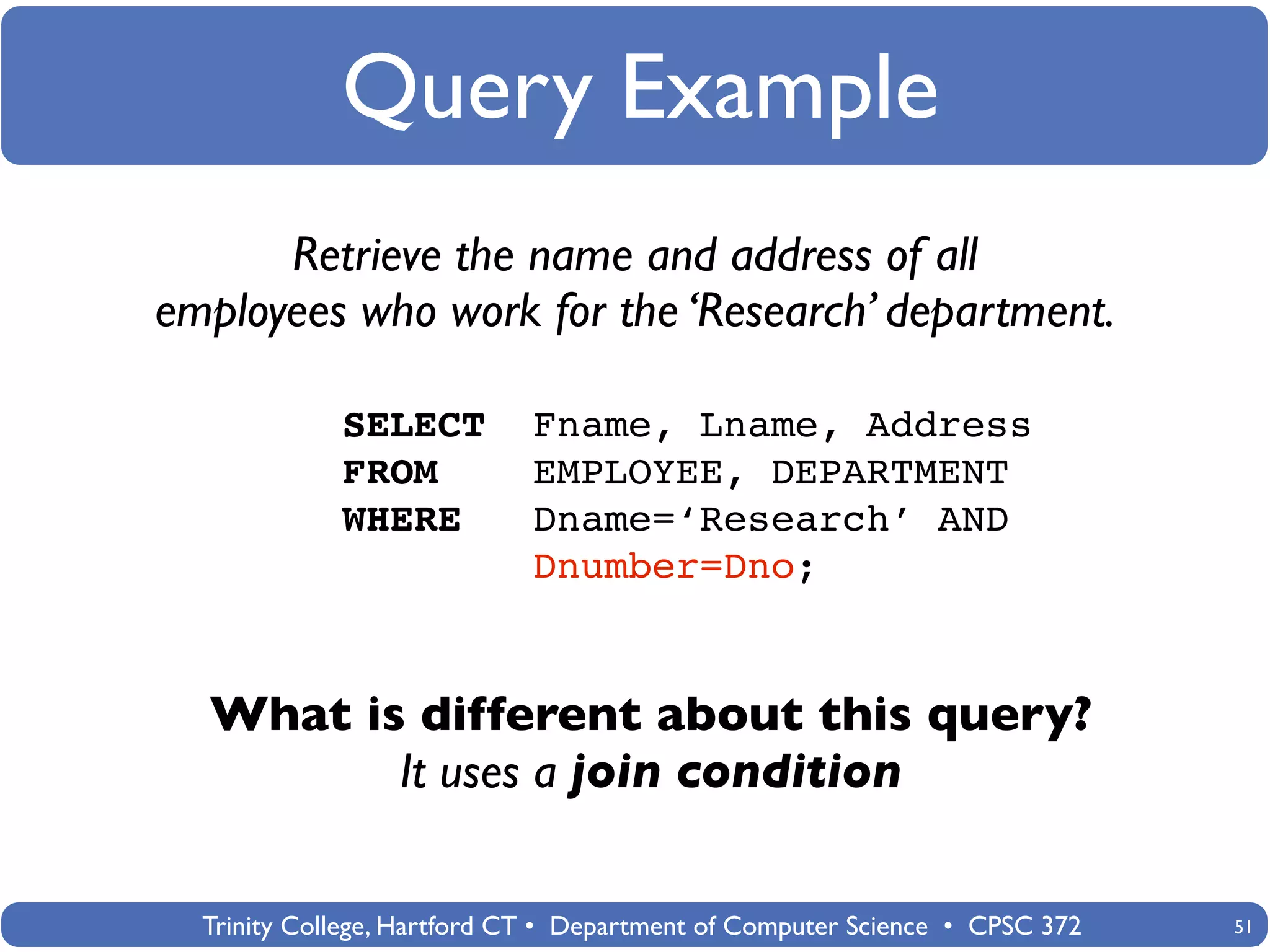 Query Example
      Retrieve the name and address of all
employees who work for the ‘Research’ department.

             SELECT          Fname, Lname, Address
             FROM            EMPLOYEE, DEPARTMENT
             WHERE           Dname=‘Research’ AND
                             Dnumber=Dno;


  What is different about this query?
         It uses a join condition

  Trinity College, Hartford CT • Department of Computer Science • CPSC 372   51
 