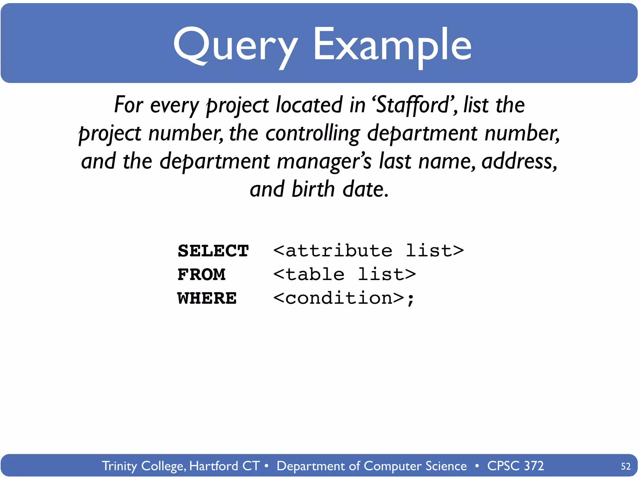 Query Example
    For every project located in ‘Stafford’, list the
project number, the controlling department number,
and the department manager’s last name, address,
                   and birth date.

              SELECT         <attribute list>
              FROM           <table list>
              WHERE          <condition>;




  Trinity College, Hartford CT • Department of Computer Science • CPSC 372   52
 