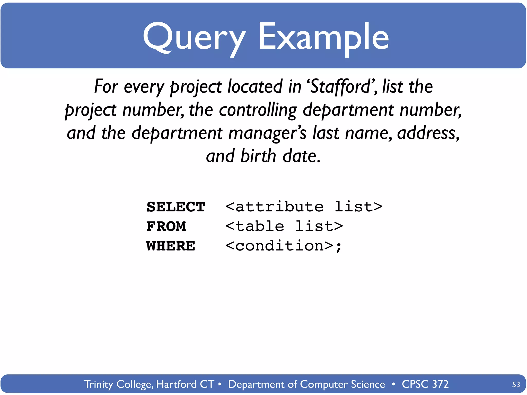 Query Example
    For every project located in ‘Stafford’, list the
project number, the controlling department number,
and the department manager’s last name, address,
                   and birth date.

              SELECT         <attribute list>
              FROM           <table list>
              WHERE          <condition>;




  Trinity College, Hartford CT • Department of Computer Science • CPSC 372   53
 
