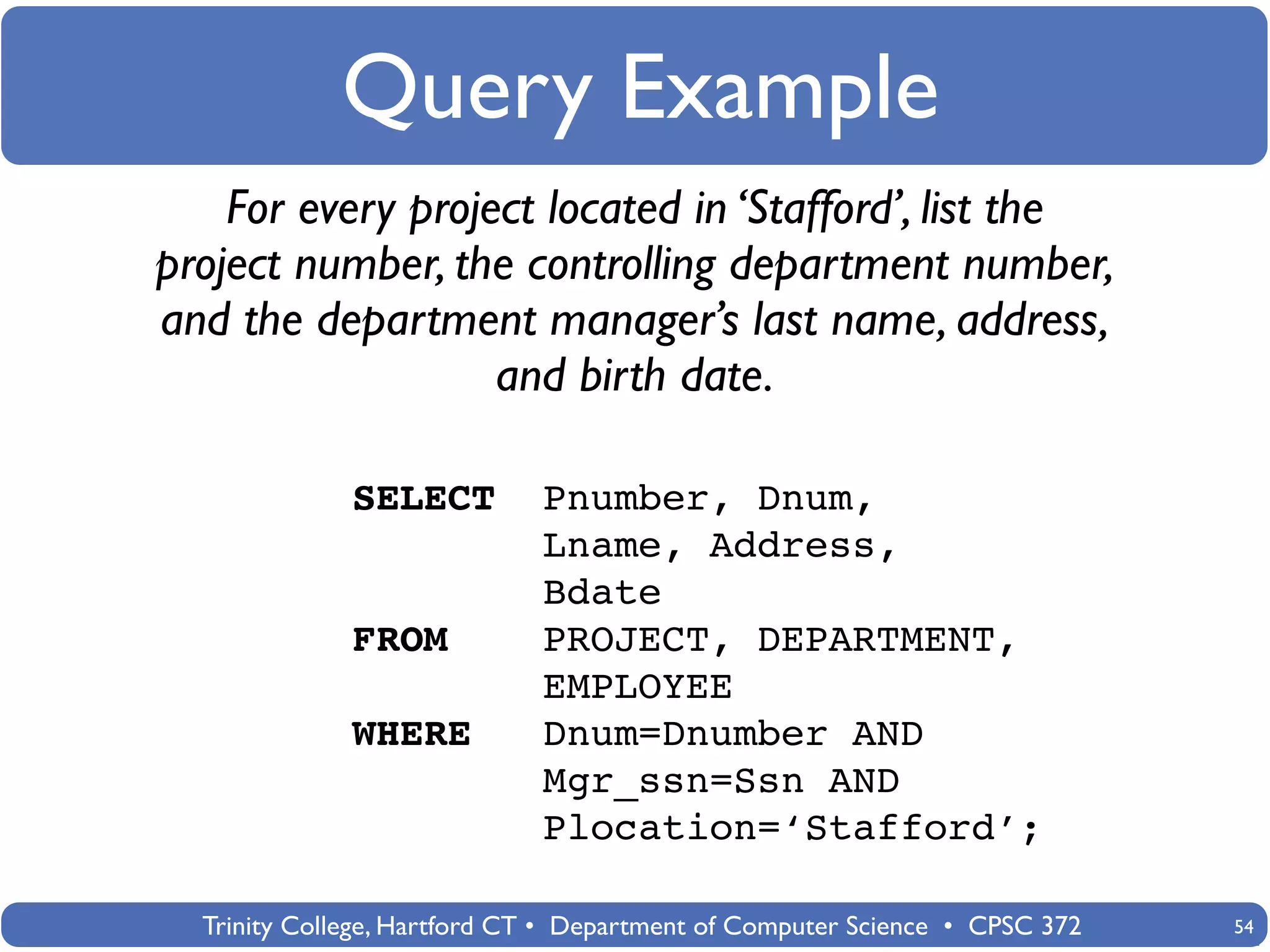 Query Example
    For every project located in ‘Stafford’, list the
project number, the controlling department number,
and the department manager’s last name, address,
                   and birth date.

              SELECT         Pnumber, Dnum,
                             Lname, Address,
                             Bdate
              FROM           PROJECT, DEPARTMENT,
                             EMPLOYEE
              WHERE          Dnum=Dnumber AND
                             Mgr_ssn=Ssn AND
                             Plocation=‘Stafford’;

  Trinity College, Hartford CT • Department of Computer Science • CPSC 372   54
 