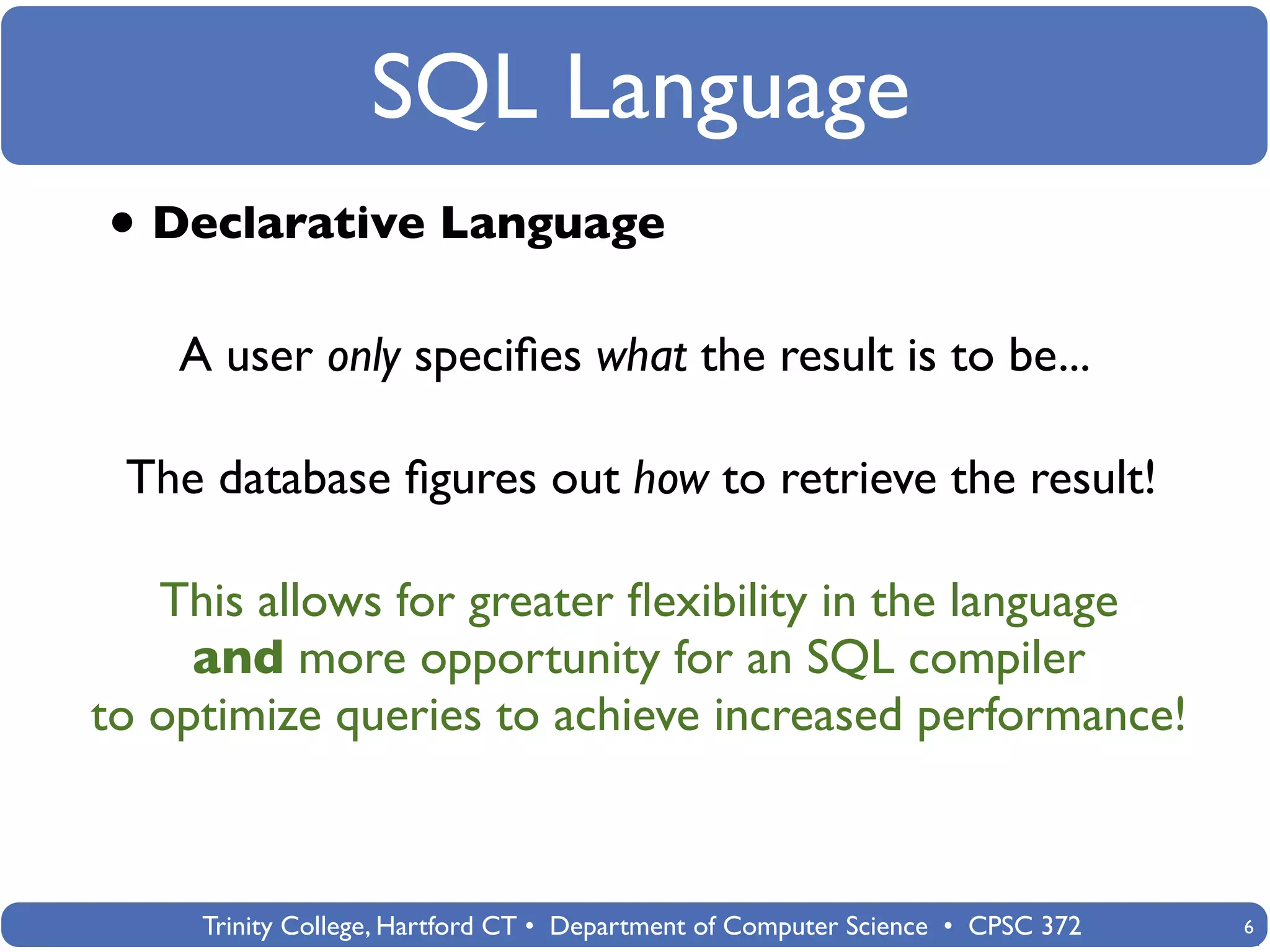 SQL Language
• Declarative Language
    A user only speciﬁes what the result is to be...

 The database ﬁgures out how to retrieve the result!

   This allows for greater ﬂexibility in the language
     and more opportunity for an SQL compiler
to optimize queries to achieve increased performance!



     Trinity College, Hartford CT • Department of Computer Science • CPSC 372   6
 