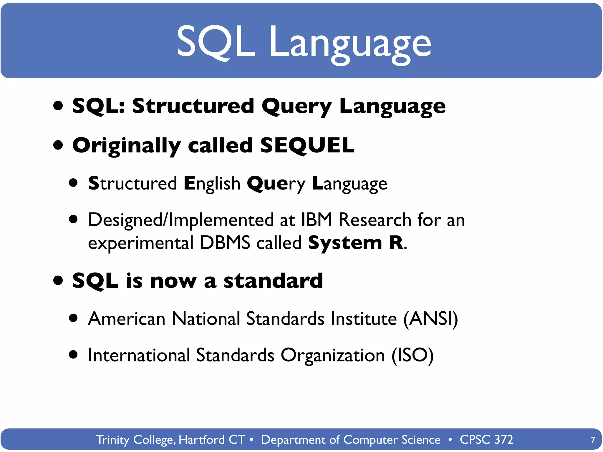 SQL Language
• SQL: Structured Query Language
• Originally called SEQUEL
 • Structured English Query Language
 • Designed/Implemented at IBM Research for an
   experimental DBMS called System R.

• SQL is now a standard
 • American National Standards Institute (ANSI)
 • International Standards Organization (ISO)

    Trinity College, Hartford CT • Department of Computer Science • CPSC 372   7
 