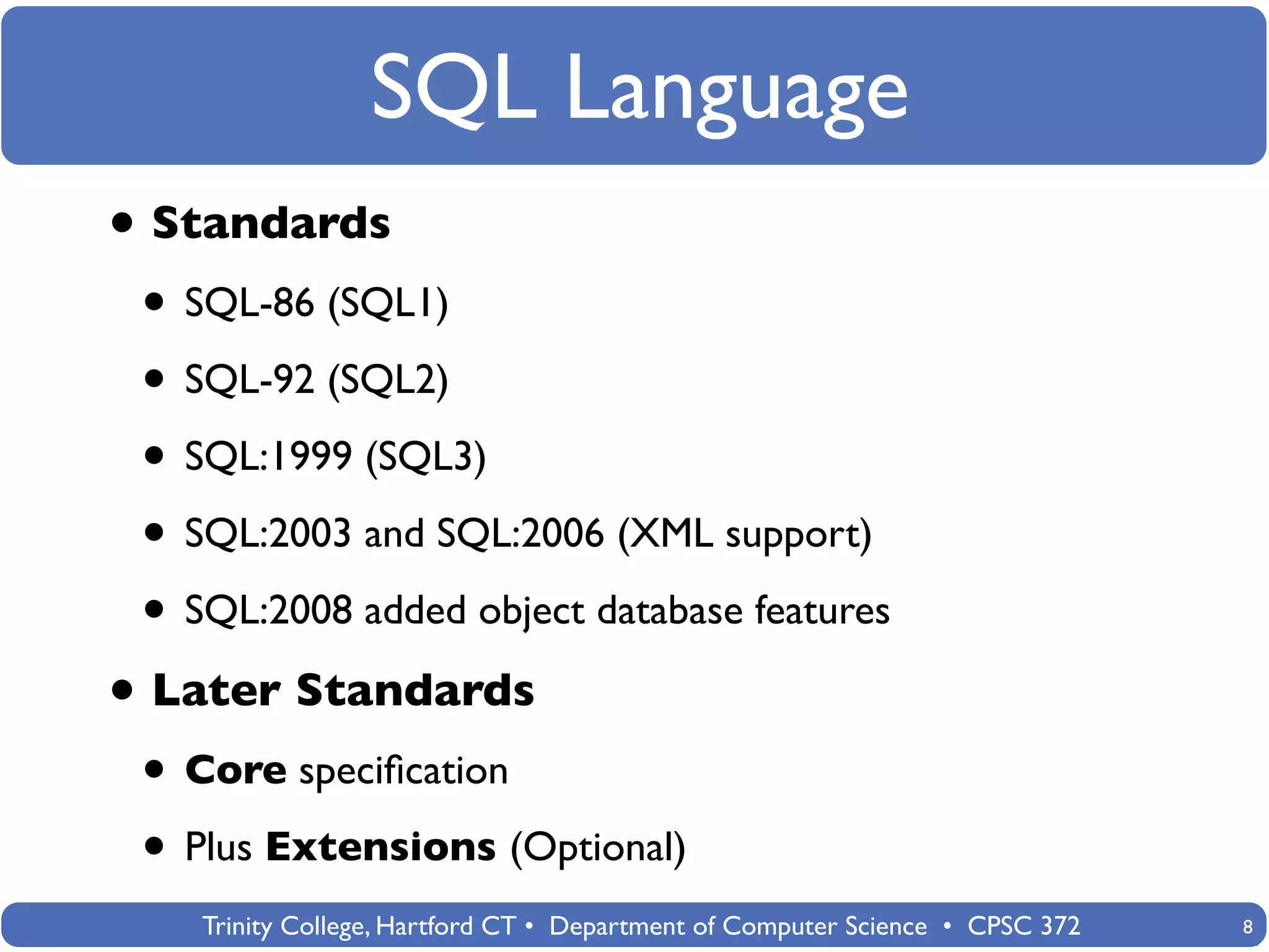 SQL Language
• Standards
 • SQL-86 (SQL1)
 • SQL-92 (SQL2)
 • SQL:1999 (SQL3)
 • SQL:2003 and SQL:2006 (XML support)
 • SQL:2008 added object database features
• Later Standards
 • Core speciﬁcation
 • Plus Extensions (Optional)
    Trinity College, Hartford CT • Department of Computer Science • CPSC 372   8
 
