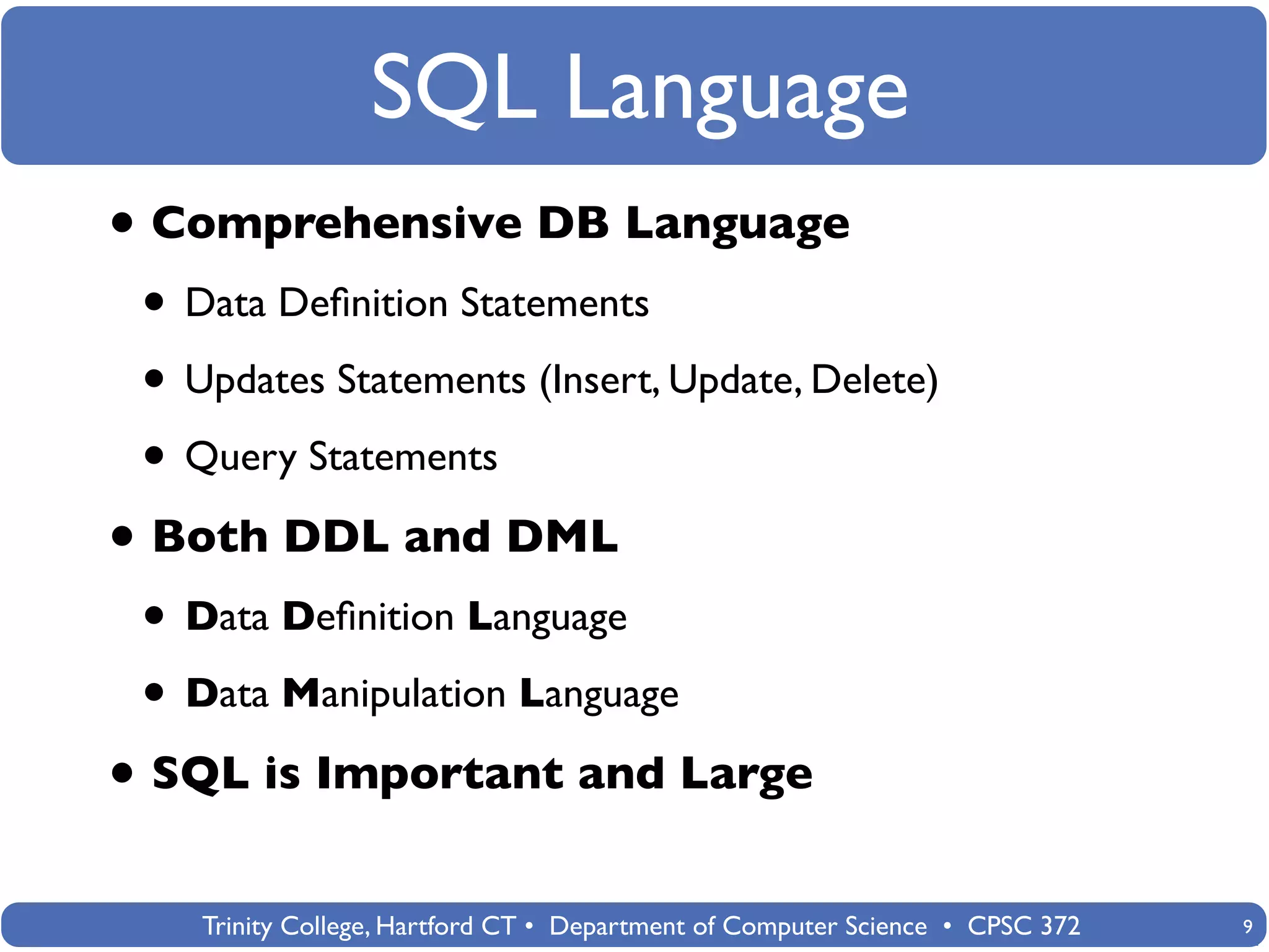 SQL Language
• Comprehensive DB Language
 • Data Deﬁnition Statements
 • Updates Statements (Insert, Update, Delete)
 • Query Statements
• Both DDL and DML
 • Data Deﬁnition Language
 • Data Manipulation Language
• SQL is Important and Large
    Trinity College, Hartford CT • Department of Computer Science • CPSC 372   9
 