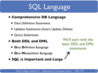 SQL Language
• Comprehensive DB Language
 • Data Deﬁnition Statements
 • Updates Statements (Insert, Update, Delete)
 • Query Statements
                                                     We’ll start with the
• Both DDL and DML                                   basic DDL and DML
 • Data Deﬁnition Language                                statements
 • Data Manipulation Language
• SQL is Important and Large
    Trinity College, Hartford CT • Department of Computer Science • CPSC 372   10
 