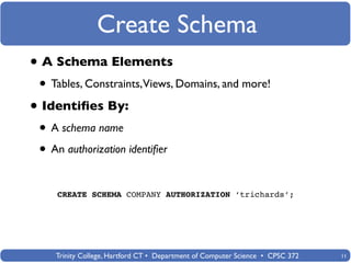 Create Schema
• A Schema Elements
 • Tables, Constraints,Views, Domains, and more!
• Identiﬁes By:
 • A schema name
 • An authorization identiﬁer

    CREATE SCHEMA COMPANY AUTHORIZATION ‘trichards’;




    Trinity College, Hartford CT • Department of Computer Science • CPSC 372   11
 
