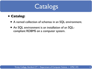 Catalogs
• Catalog:
 • A named collection of schemas in an SQL environment.
 • An SQL environment is an installation of an SQL-
   compliant RDBMS on a computer system.




    Trinity College, Hartford CT • Department of Computer Science • CPSC 372   12
 