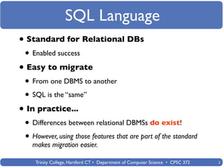 SQL Language
• Standard for Relational DBs
 • Enabled success
• Easy to migrate
 • From one DBMS to another
 • SQL is the “same”
• In practice...
 • Differences between relational DBMSs do exist!
 • However, using those features that are part of the standard
   makes migration easier.

    Trinity College, Hartford CT • Department of Computer Science • CPSC 372   2
 