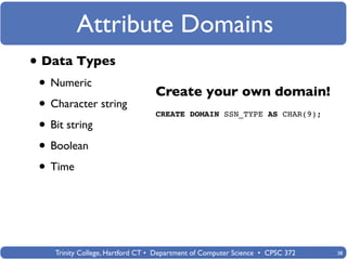 Attribute Domains
• Data Types
 • Numeric                        Create your own domain!
 • Character string               CREATE DOMAIN SSN_TYPE AS CHAR(9);
 • Bit string
 • Boolean
 • Time



    Trinity College, Hartford CT • Department of Computer Science • CPSC 372   38
 