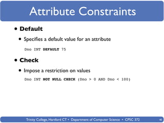 Attribute Constraints
• Default
 • Speciﬁes a default value for an attribute
   Dno INT DEFAULT 75


• Check
 • Impose a restriction on values
   Dno INT NOT NULL CHECK (Dno > 0 AND Dno < 100)




    Trinity College, Hartford CT • Department of Computer Science • CPSC 372   40
 