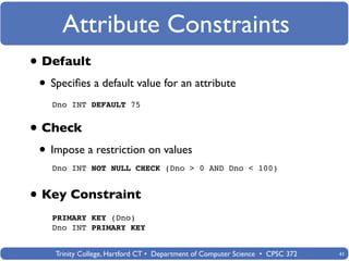 Attribute Constraints
• Default
 • Speciﬁes a default value for an attribute
   Dno INT DEFAULT 75


• Check
 • Impose a restriction on values
   Dno INT NOT NULL CHECK (Dno > 0 AND Dno < 100)


• Key Constraint
   PRIMARY KEY (Dno)
   Dno INT PRIMARY KEY


    Trinity College, Hartford CT • Department of Computer Science • CPSC 372   41
 