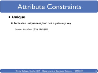Attribute Constraints
• Unique
 • Indicates uniqueness, but not a primary key
   Dname Varchar(15) UNIQUE




    Trinity College, Hartford CT • Department of Computer Science • CPSC 372   42
 